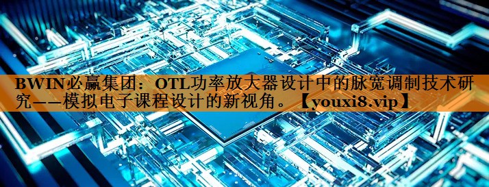 BWIN必赢集团：OTL功率放大器设计中的脉宽调制技术研究——模拟电子课程设计的新视角。