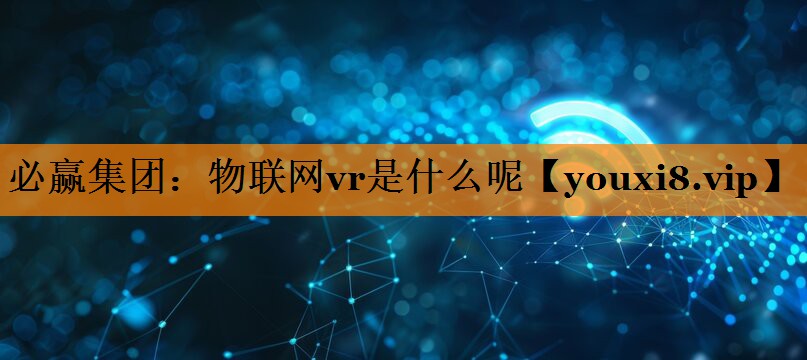 必赢集团:物联网vr是什么呢 必赢集团:物联网vr是什么呢