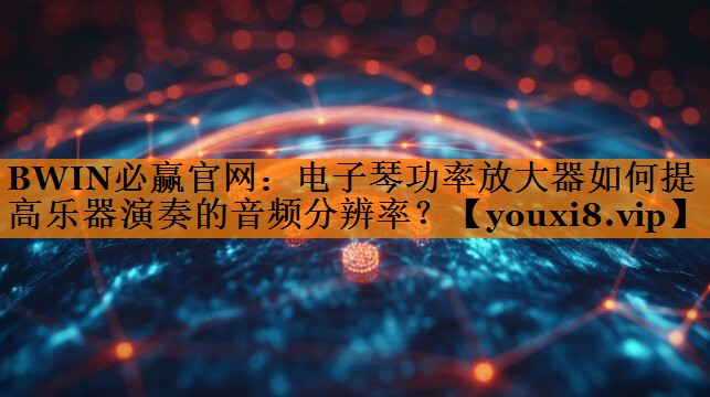BWIN必赢官网：电子琴功率放大器如何提高乐器演奏的音频分辨率？