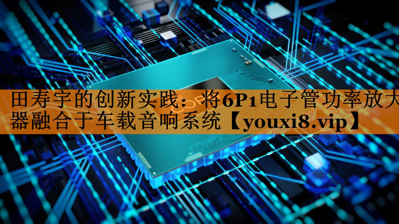 田寿宇的创新实践：将6P1电子管功率放大器融合于车载音响系统