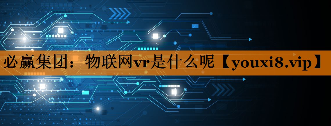 物联网vr是什么呢 物联网vr是什么呢